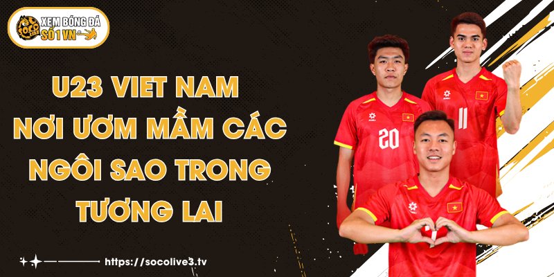 U23 Viet Nam - Nơi Ươm Mầm Các Ngôi Sao Trong Tương Lai